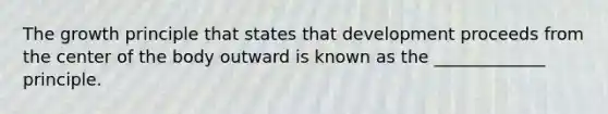 The growth principle that states that development proceeds from the center of the body outward is known as the _____________ principle.