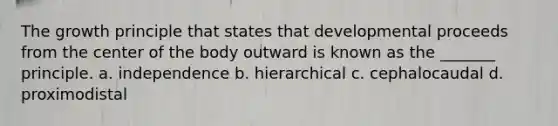 The growth principle that states that developmental proceeds from the center of the body outward is known as the _______ principle. a. independence b. hierarchical c. cephalocaudal d. proximodistal