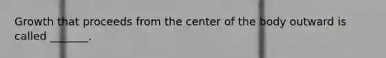 Growth that proceeds from the center of the body outward is called _______.