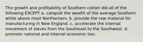 The growth and profitability of Southern cotton did all of the following EXCEPT a. catapult the wealth of the average Southern white above most Northerners. b. provide the raw material for manufacturing in New England. c. accelerate the internal movement of slaves from the Southeast to the Southwest. d. promote national and internal economic ties.