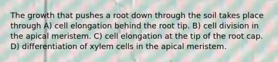 The growth that pushes a root down through the soil takes place through A) cell elongation behind the root tip. B) <a href='https://www.questionai.com/knowledge/kjHVAH8Me4-cell-division' class='anchor-knowledge'>cell division</a> in the apical meristem. C) cell elongation at the tip of the root cap. D) differentiation of xylem cells in the apical meristem.