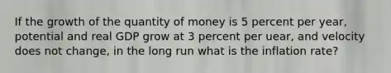 If the growth of the quantity of money is 5 percent per year, potential and real GDP grow at 3 percent per uear, and velocity does not change, in the long run what is the inflation rate?