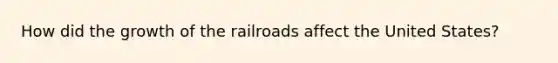 How did the growth of the railroads affect the United States?