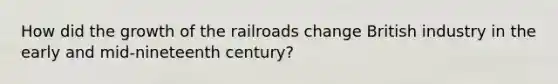 How did the growth of <a href='https://www.questionai.com/knowledge/kHN5WIW80T-the-railroads' class='anchor-knowledge'>the railroads</a> change British industry in the early and mid-nineteenth century?