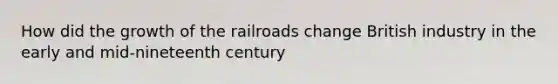 How did the growth of the railroads change British industry in the early and mid-nineteenth century