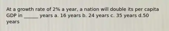 At a growth rate of 2% a year, a nation will double its per capita GDP in ______ years a. 16 years b. 24 years c. 35 years d.50 years