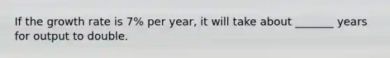 If the growth rate is 7% per year, it will take about _______ years for output to double.