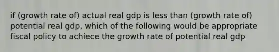 if (growth rate of) actual real gdp is less than (growth rate of) potential real gdp, which of the following would be appropriate fiscal policy to achiece the growth rate of potential real gdp