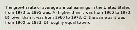 The growth rate of average annual earnings in the United States from 1973 to 1995 was: A) higher than it was from 1960 to 1973. B) lower than it was from 1960 to 1973. C) the same as it was from 1960 to 1973. D) roughly equal to zero.