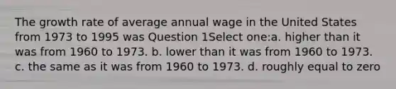 The growth rate of average annual wage in the United States from 1973 to 1995 was Question 1Select one:a. higher than it was from 1960 to 1973. b. lower than it was from 1960 to 1973. c. the same as it was from 1960 to 1973. d. roughly equal to zero