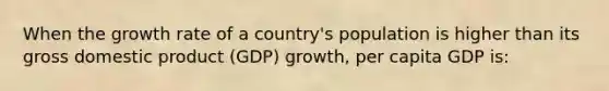 When the growth rate of a country's population is higher than its gross domestic product (GDP) growth, per capita GDP is: