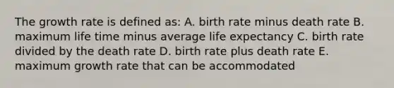 The growth rate is defined as: A. birth rate minus death rate B. maximum life time minus average life expectancy C. birth rate divided by the death rate D. birth rate plus death rate E. maximum growth rate that can be accommodated