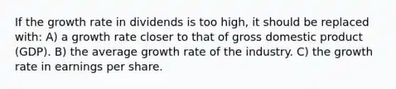 If the growth rate in dividends is too high, it should be replaced with: A) a growth rate closer to that of gross domestic product (GDP). B) the average growth rate of the industry. C) the growth rate in earnings per share.