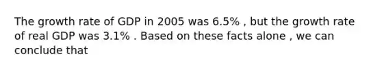 The <a href='https://www.questionai.com/knowledge/kNnhZBQUgC-growth-rate' class='anchor-knowledge'>growth rate</a> of GDP in 2005 was 6.5% , but the growth rate of real GDP was 3.1% . Based on these facts alone , we can conclude that