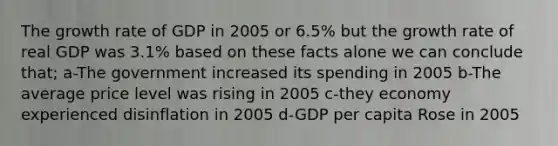 The growth rate of GDP in 2005 or 6.5% but the growth rate of real GDP was 3.1% based on these facts alone we can conclude that; a-The government increased its spending in 2005 b-The average price level was rising in 2005 c-they economy experienced disinflation in 2005 d-GDP per capita Rose in 2005