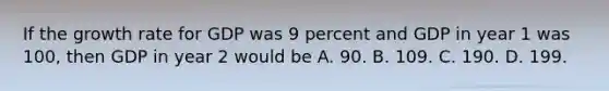 If the growth rate for GDP was 9 percent and GDP in year 1 was​ 100, then GDP in year 2 would be A. 90. B. 109. C. 190. D. 199.