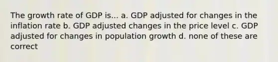 The growth rate of GDP is... a. GDP adjusted for changes in the inflation rate b. GDP adjusted changes in the price level c. GDP adjusted for changes in population growth d. none of these are correct