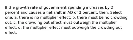 If the growth rate of government spending increases by 2 percent and causes a net shift in AD of 3 percent, then: Select one: a. there is no multiplier effect. b. there must be no crowding out. c. the crowding out effect must outweigh the multiplier effect. d. the multiplier effect must outweigh the crowding out effect.