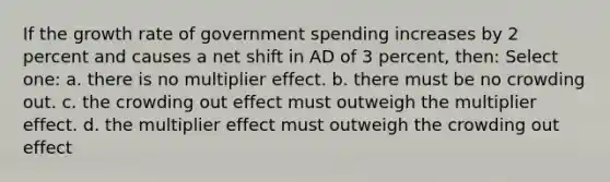 If the growth rate of government spending increases by 2 percent and causes a net shift in AD of 3 percent, then: Select one: a. there is no multiplier effect. b. there must be no crowding out. c. the crowding out effect must outweigh the multiplier effect. d. the multiplier effect must outweigh the crowding out effect