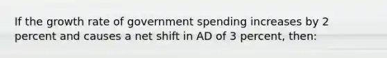 If the growth rate of government spending increases by 2 percent and causes a net shift in AD of 3 percent, then: