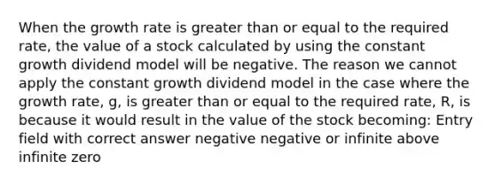 When the growth rate is greater than or equal to the required rate, the value of a stock calculated by using the constant growth dividend model will be negative. The reason we cannot apply the constant growth dividend model in the case where the growth rate, g, is greater than or equal to the required rate, R, is because it would result in the value of the stock becoming: Entry field with correct answer negative negative or infinite above infinite zero