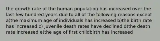 the growth rate of the human population has increased over the last few hundred years due to all of the following reasons except a)the maximum age of individuals has increased b)the birth rate has increased c) juvenile death rates have declined d)the death rate increased e)the age of first childbirth has increased