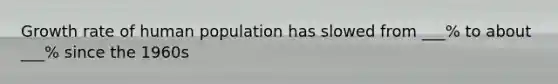 Growth rate of human population has slowed from ___% to about ___% since the 1960s