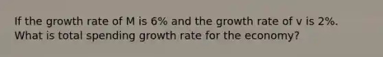 If the growth rate of M is 6% and the growth rate of v is 2%. What is total spending growth rate for the economy?