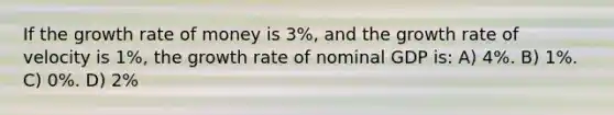 If the growth rate of money is 3%, and the growth rate of velocity is 1%, the growth rate of nominal GDP is: A) 4%. B) 1%. C) 0%. D) 2%