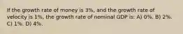 If the growth rate of money is 3%, and the growth rate of velocity is 1%, the growth rate of nominal GDP is: A) 0%. B) 2%. C) 1%. D) 4%.