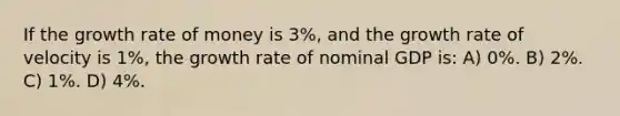 If the growth rate of money is 3%, and the growth rate of velocity is 1%, the growth rate of nominal GDP is: A) 0%. B) 2%. C) 1%. D) 4%.