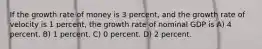 If the growth rate of money is 3 percent, and the growth rate of velocity is 1 percent, the growth rate of nominal GDP is A) 4 percent. B) 1 percent. C) 0 percent. D) 2 percent.