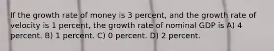 If the growth rate of money is 3 percent, and the growth rate of velocity is 1 percent, the growth rate of nominal GDP is A) 4 percent. B) 1 percent. C) 0 percent. D) 2 percent.