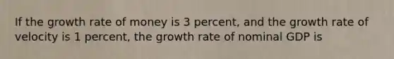 If the growth rate of money is 3 percent, and the growth rate of velocity is 1 percent, the growth rate of nominal GDP is