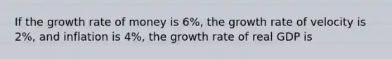 If the growth rate of money is 6%, the growth rate of velocity is 2%, and inflation is 4%, the growth rate of real GDP is