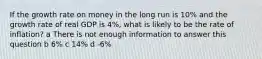 If the growth rate on money in the long run is 10% and the growth rate of real GDP is 4%, what is likely to be the rate of inflation? a There is not enough information to answer this question b 6% c 14% d -6%