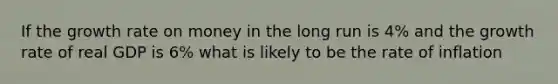 If the growth rate on money in the long run is 4% and the growth rate of real GDP is 6% what is likely to be the rate of inflation