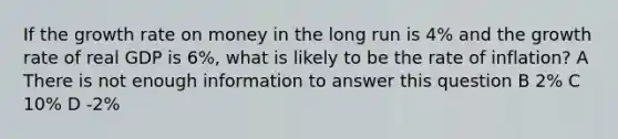 If the growth rate on money in the long run is 4% and the growth rate of real GDP is 6%, what is likely to be the rate of inflation? A There is not enough information to answer this question B 2% C 10% D -2%