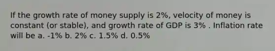 If the growth rate of money supply is 2%, velocity of money is constant (or stable), and growth rate of GDP is 3% . Inflation rate will be a. -1% b. 2% c. 1.5% d. 0.5%