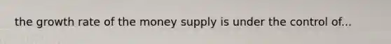 the growth rate of the money supply is under the control of...