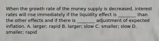 When the growth rate of the money supply is decreased, interest rates will rise immediately if the liquidity effect is ________ than the other effects and if there is ________ adjustment of expected inflation. A. larger; rapid B. larger; slow C. smaller; slow D. smaller; rapid