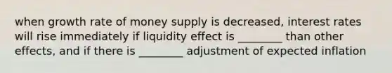 when growth rate of money supply is decreased, interest rates will rise immediately if liquidity effect is ________ than other effects, and if there is ________ adjustment of expected inflation