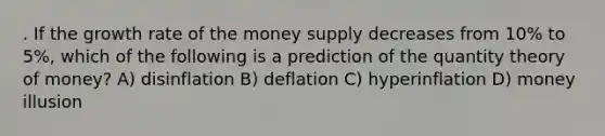 . If the growth rate of the money supply decreases from 10% to 5%, which of the following is a prediction of the quantity theory of money? A) disinflation B) deflation C) hyperinflation D) money illusion