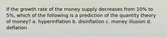 If the growth rate of the money supply decreases from 10% to 5%, which of the following is a prediction of the quantity theory of money? a. hyperinflation b. disinflation c. money illusion d. deflation