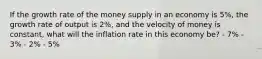 If the growth rate of the money supply in an economy is 5%, the growth rate of output is 2%, and the velocity of money is constant, what will the inflation rate in this economy be? - 7% - 3% - 2% - 5%