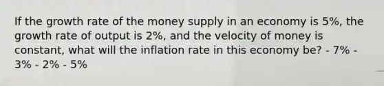 If the growth rate of the money supply in an economy is 5%, the growth rate of output is 2%, and the velocity of money is constant, what will the inflation rate in this economy be? - 7% - 3% - 2% - 5%