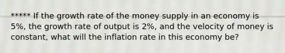 ***** If the growth rate of the money supply in an economy is 5%, the growth rate of output is 2%, and the velocity of money is constant, what will the inflation rate in this economy be?