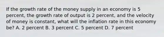 If the growth rate of the money supply in an economy is 5 percent, the growth rate of output is 2 percent, and the velocity of money is constant, what will the inflation rate in this economy be? A. 2 percent B. 3 percent C. 5 percent D. 7 percent