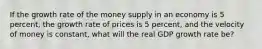 If the growth rate of the money supply in an economy is 5 percent, the growth rate of prices is 5 percent, and the velocity of money is constant, what will the real GDP growth rate be?