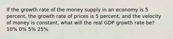 If the growth rate of the money supply in an economy is 5 percent, the growth rate of prices is 5 percent, and the velocity of money is constant, what will the real GDP growth rate be? 10% 0% 5% 25%